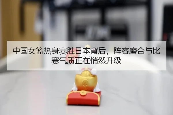 中国女篮热身赛胜日本背后，阵容磨合与比赛气质正在悄然升级 - Kaiyun